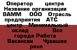 Оператор Call-центра › Название организации ­ ВАММ  , ООО › Отрасль предприятия ­ АТС, call-центр › Минимальный оклад ­ 13 000 - Все города Работа » Вакансии   . Чувашия респ.